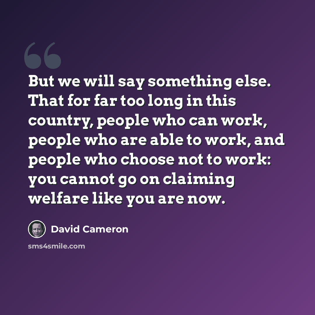 “But we will say something else. That for far too long in this country, people who can work, people who are able to work, and people who choose not to work: you cannot go on claiming welfare like you are now.” quote by David Cameron