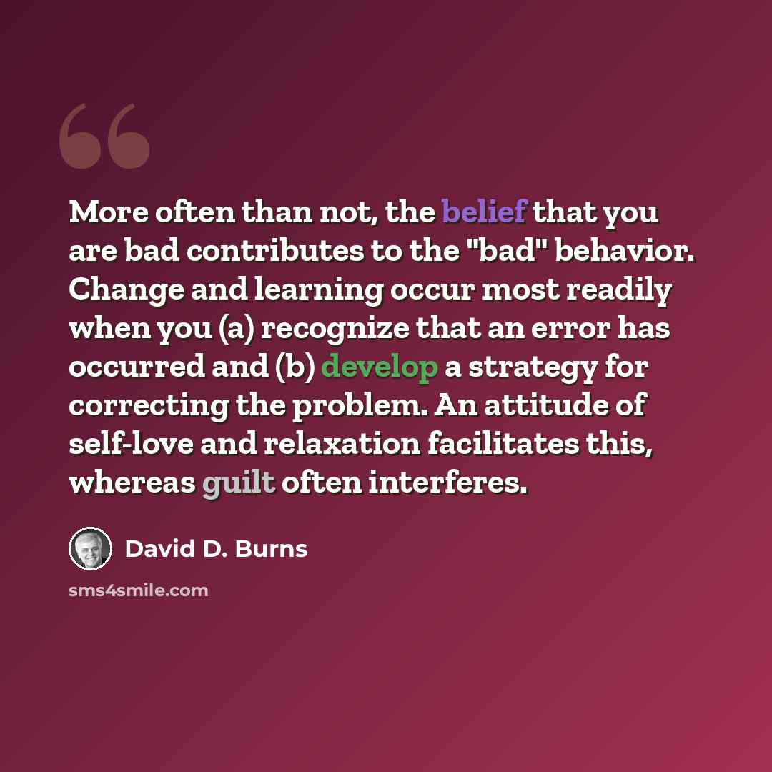 “More often than not, the belief that you are bad contributes to the "bad" behavior. Change and learning occur most readily when you (a) recognize that an error has occurred and (b) develop a strategy for correcting the problem. An attitude of self-love and relaxation facilitates this, whereas…” quote by David D. Burns