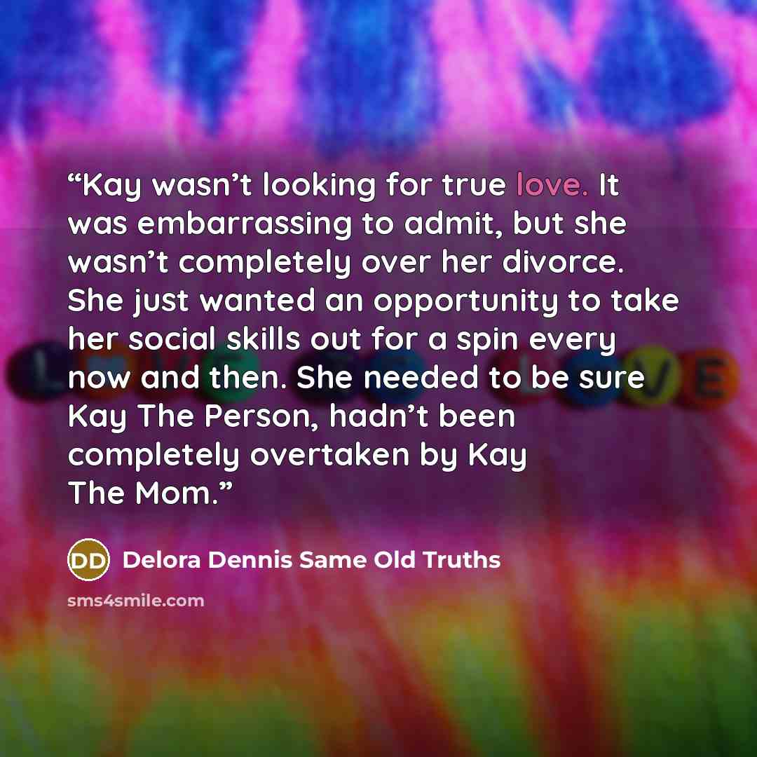 “Kay wasn’t looking for true love. It was embarrassing to admit, but she wasn’t completely over her divorce. She just wanted an opportunity to take her social skills out for a spin every now and then. She needed to be sure Kay The Person, hadn’t been completely overtaken by Kay The Mom.” quote by Delora Dennis Same Old Truths
