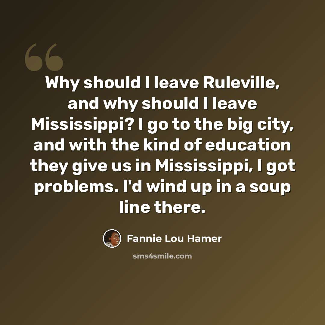 “Why should I leave Ruleville, and why should I leave Mississippi? I go to the big city, and with the kind of education they give us in Mississippi, I got problems. I'd wind up in a soup line there.” quote by Fannie Lou Hamer