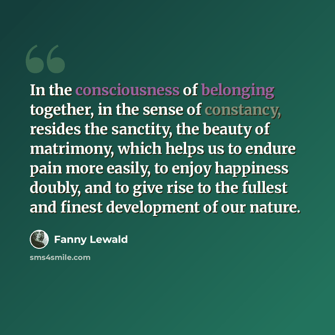 “In the consciousness of belonging together, in the sense of constancy, resides the sanctity, the beauty of matrimony, which helps us to endure pain more easily, to enjoy happiness doubly, and to give rise to the fullest and finest development of our nature.” quote by Fanny Lewald