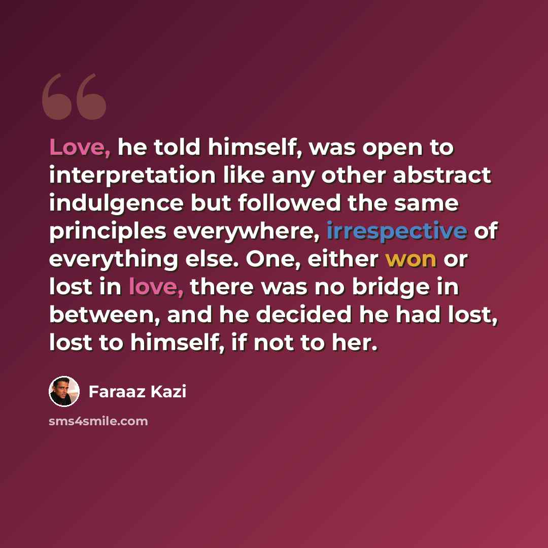“Love, he told himself, was open to interpretation like any other abstract indulgence but followed the same principles everywhere, irrespective of everything else. One, either won or lost in love, there was no bridge in between, and he decided he had lost, lost to himself, if not to her.” quote by Faraaz Kazi