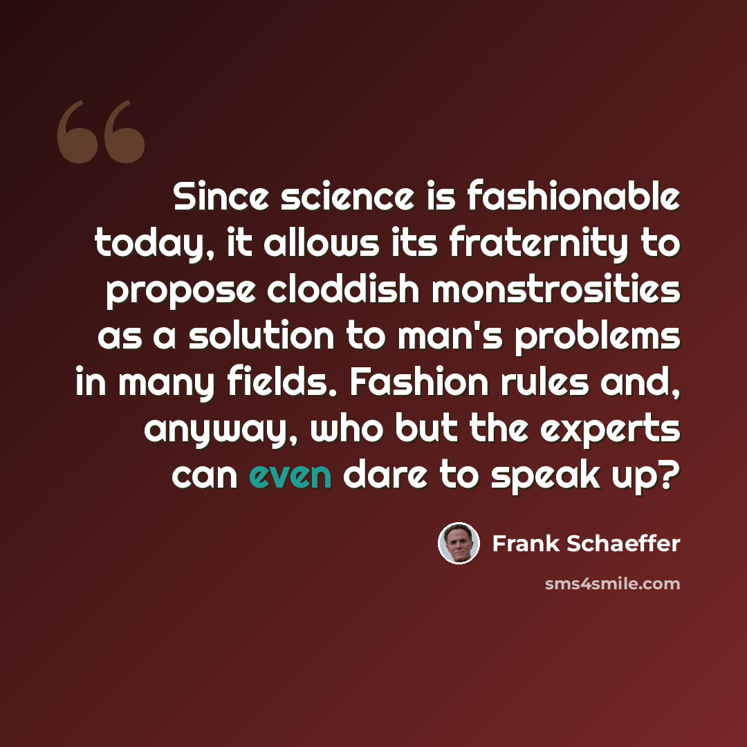 “Since science is fashionable today, it allows its fraternity to propose cloddish monstrosities as a solution to man's problems in many fields. Fashion rules and, anyway, who but the experts can even dare to speak up?” quote by Frank Schaeffer