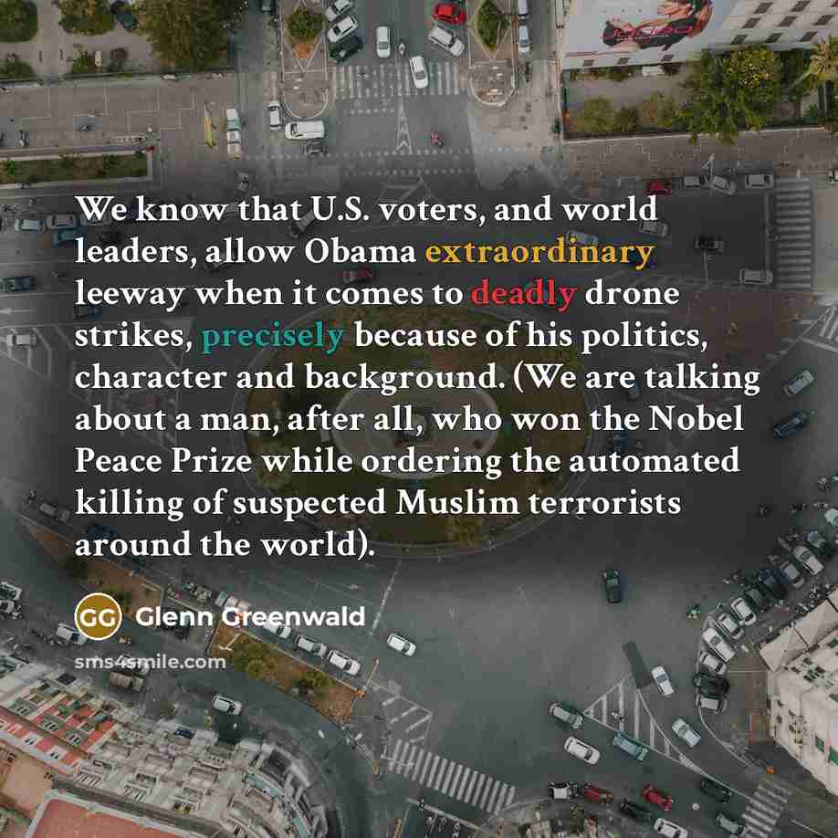 “We know that U.S. voters, and world leaders, allow Obama extraordinary leeway when it comes to deadly drone strikes, precisely because of his politics, character and background. (We are talking about a man, after all, who won the Nobel Peace Prize while ordering the automated killing of suspected…” quote by Glenn Greenwald