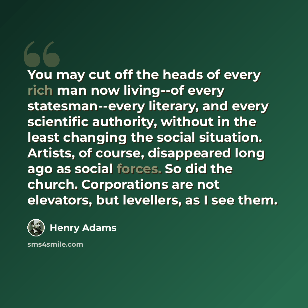 “You may cut off the heads of every rich man now living--of every statesman--every literary, and every scientific authority, without in the least changing the social situation. Artists, of course, disappeared long ago as social forces. So did the church. Corporations are not elevators, but…” quote by Henry Adams