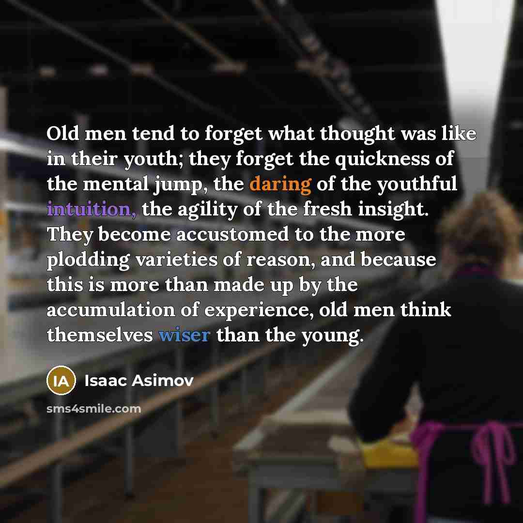 “Old men tend to forget what thought was like in their youth; they forget the quickness of the mental jump, the daring of the youthful intuition, the agility of the fresh insight. They become accustomed to the more plodding varieties of reason, and because this is more than made up by the…” quote by Isaac Asimov