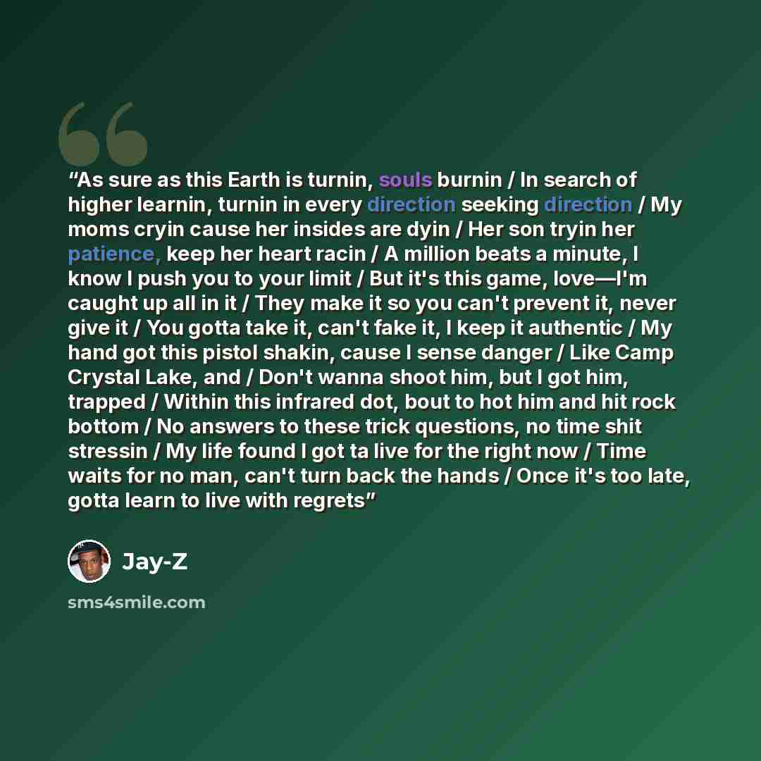 “As sure as this Earth is turnin, souls burnin / In search of higher learnin, turnin in every direction seeking direction / My moms cryin cause her insides are dyin / Her son tryin her patience, keep her heart racin / A million beats a minute, I know I push you to your limit / But it's this game…” quote by Jay-Z