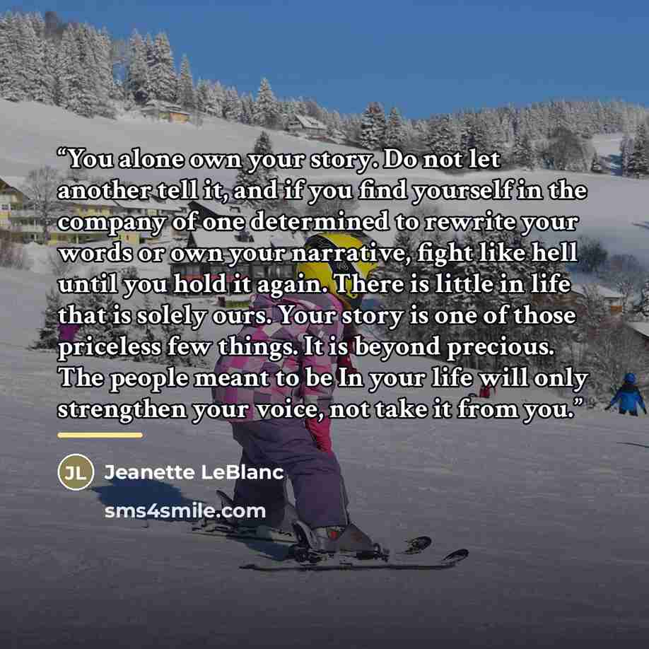“You alone own your story. Do not let another tell it, and if you find yourself in the company of one determined to rewrite your words or own your narrative, fight like hell until you hold it again. There is little in life that is solely ours. Your story is one of those priceless few things. It is…” quote by Jeanette LeBlanc