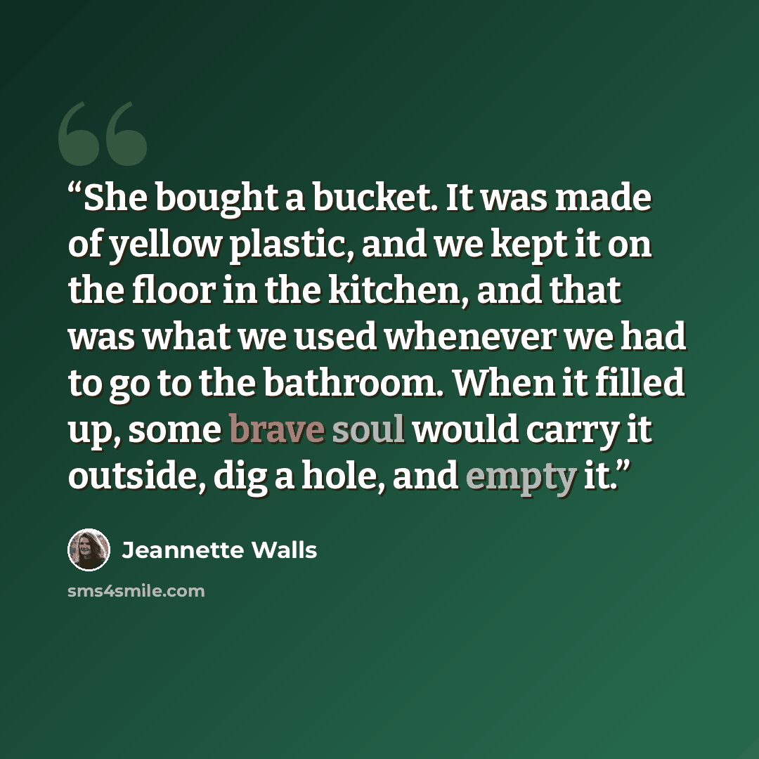 “She bought a bucket. It was made of yellow plastic, and we kept it on the floor in the kitchen, and that was what we used whenever we had to go to the bathroom. When it filled up, some brave soul would carry it outside, dig a hole, and empty it.” quote by Jeannette Walls