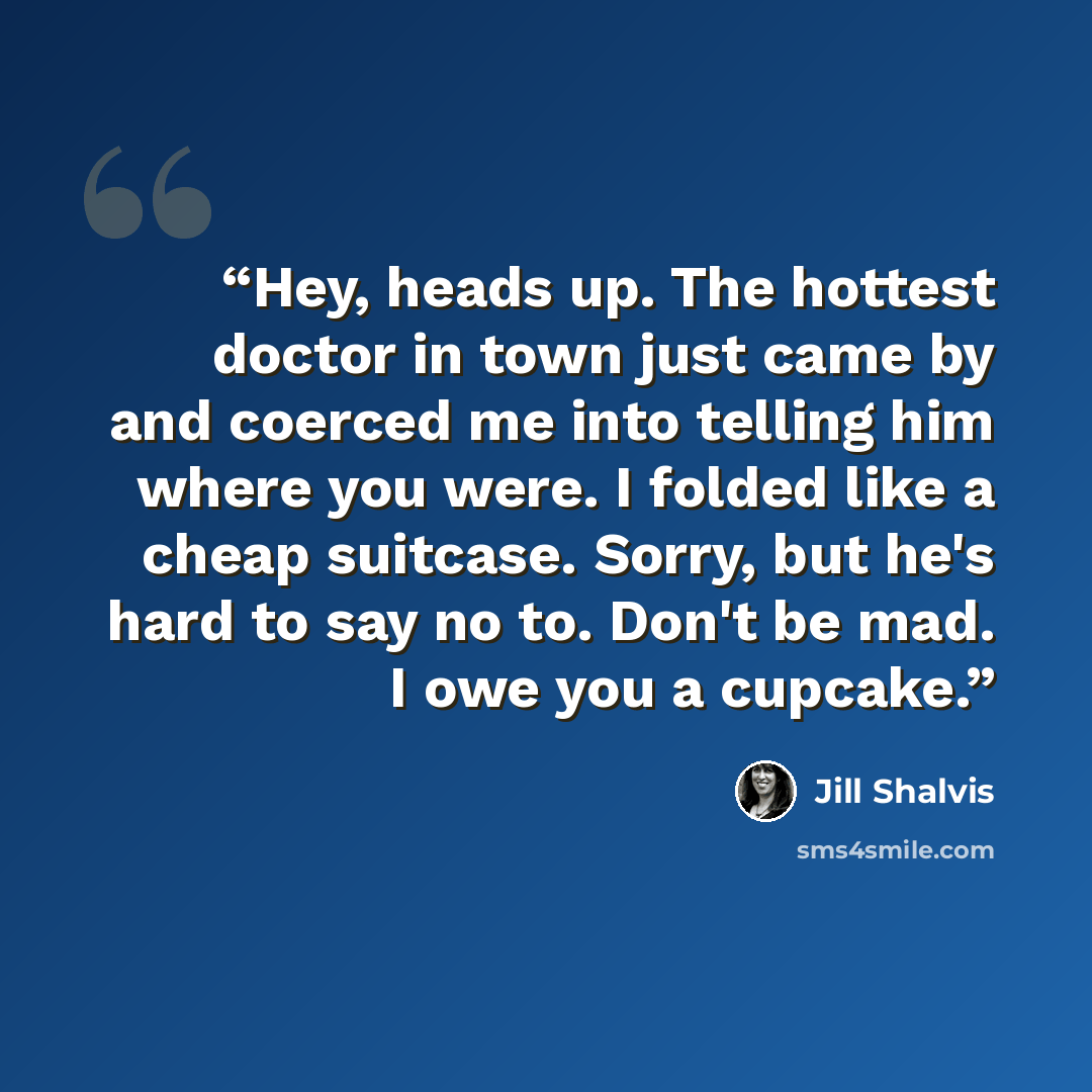 “Hey, heads up. The hottest doctor in town just came by and coerced me into telling him where you were. I folded like a cheap suitcase. Sorry, but he's hard to say no to. Don't be mad. I owe you a cupcake.” quote by Jill Shalvis
