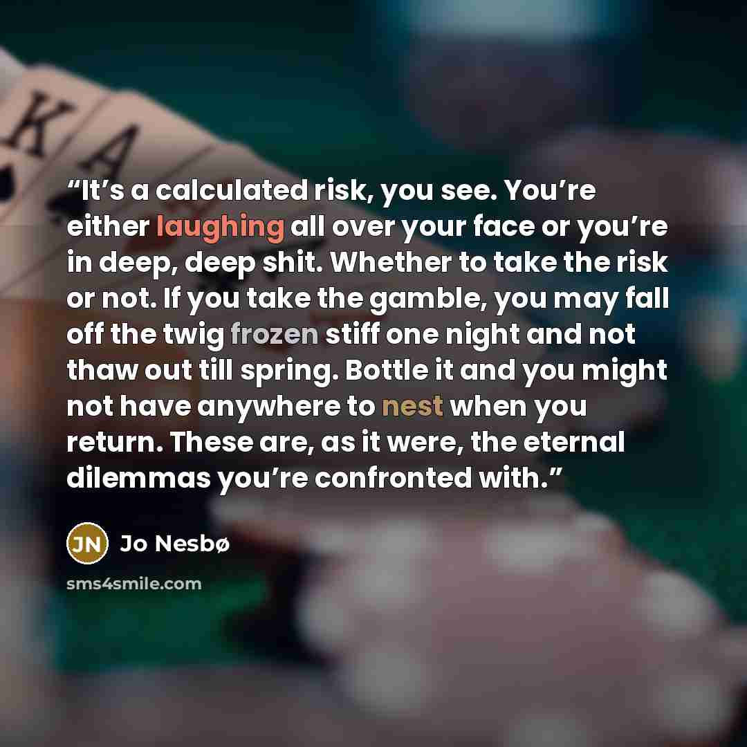 “It’s a calculated risk, you see. You’re either laughing all over your face or you’re in deep, deep shit. Whether to take the risk or not. If you take the gamble, you may fall off the twig frozen stiff one night and not thaw out till spring. Bottle it and you might not have anywhere to nest when…” quote by Jo Nesbø
