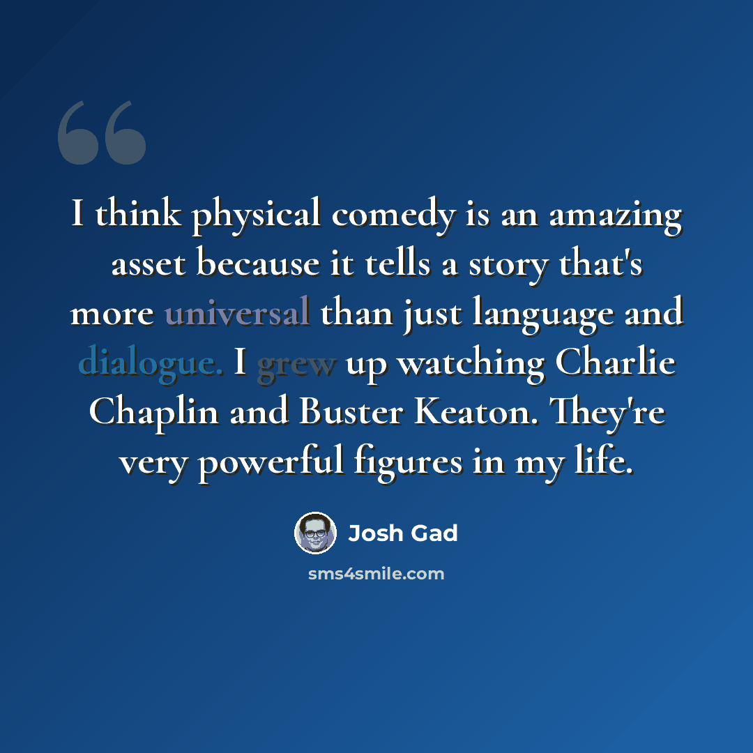“I think physical comedy is an amazing asset because it tells a story that's more universal than just language and dialogue. I grew up watching Charlie Chaplin and Buster Keaton. They're very powerful figures in my life.” quote by Josh Gad