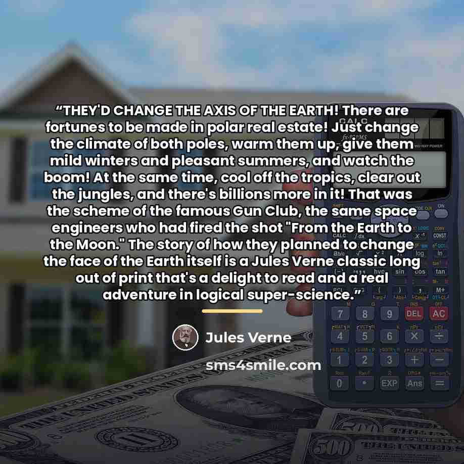 “THEY'D CHANGE THE AXIS OF THE EARTH! There are fortunes to be made in polar real estate! Just change the climate of both poles, warm them up, give them mild winters and pleasant summers, and watch the boom! At the same time, cool off the tropics, clear out the jungles, and there's billions more in…” quote by Jules Verne