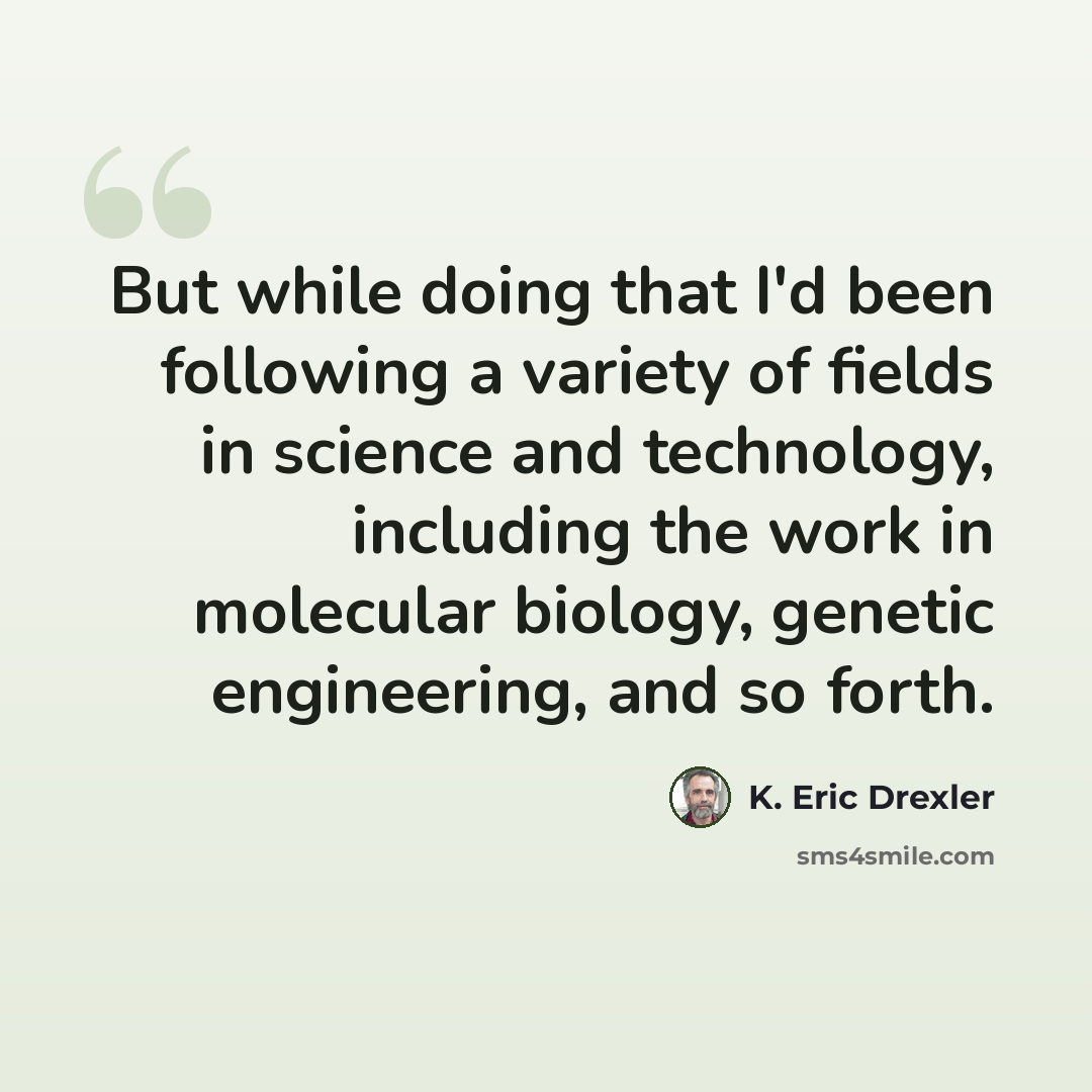 “But while doing that I'd been following a variety of fields in science and technology, including the work in molecular biology, genetic engineering, and so forth.” quote by K. Eric Drexler