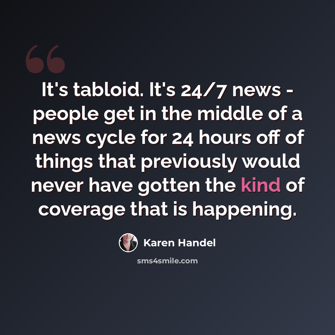 “It's tabloid. It's 24/7 news - people get in the middle of a news cycle for 24 hours off of things that previously would never have gotten the kind of coverage that is happening.” quote by Karen Handel