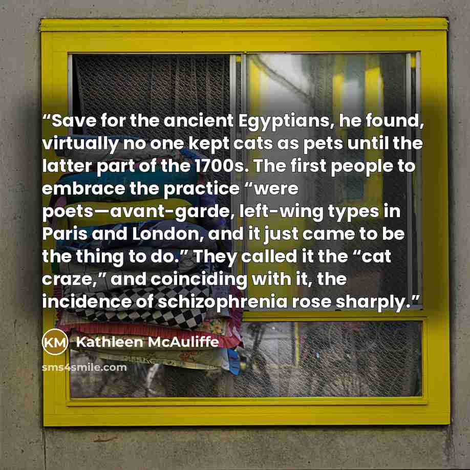 “Save for the ancient Egyptians, he found, virtually no one kept cats as pets until the latter part of the 1700s. The first people to embrace the practice “were poets—avant-garde, left-wing types in Paris and London, and it just came to be the thing to do.” They called it the “cat craze,” and…” quote by Kathleen McAuliffe