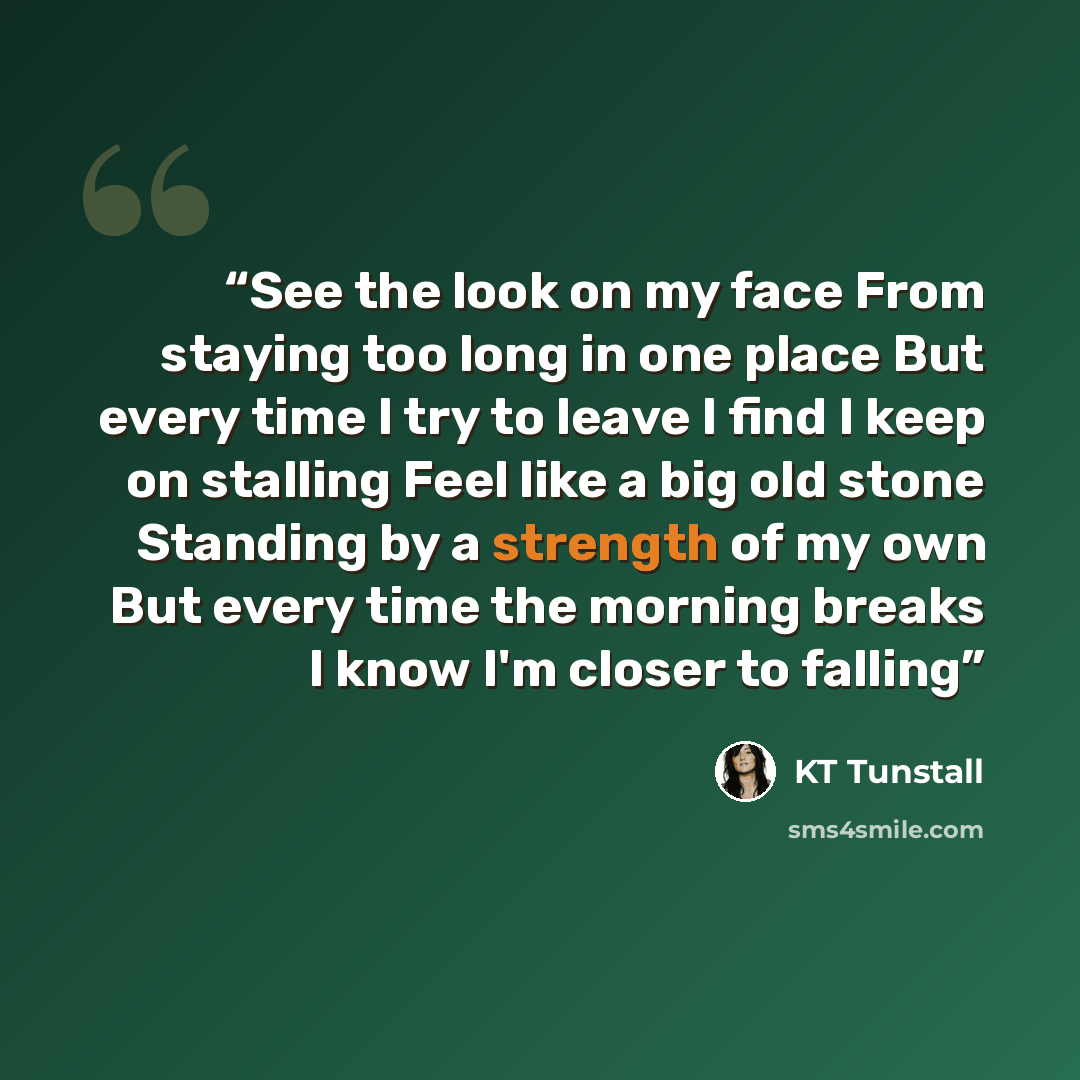 “See the look on my face From staying too long in one place But every time I try to leave I find I keep on stalling Feel like a big old stone Standing by a strength of my own But every time the morning breaks I know I'm closer to falling” quote by KT Tunstall