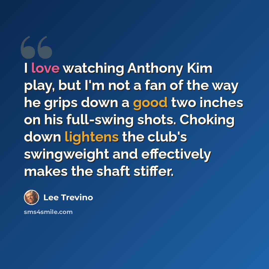 “I love watching Anthony Kim play, but I'm not a fan of the way he grips down a good two inches on his full-swing shots. Choking down lightens the club's swingweight and effectively makes the shaft stiffer.” quote by Lee Trevino