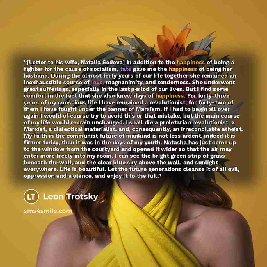 “[Letter to his wife, Natalia Sedova] In addition to the happiness of being a fighter for the cause of socialism, fate gave me the happiness of being her husband. During the almost forty years of our life together she remained an inexhaustible source of love, magnanimity, and tenderness. She…” quote by Leon Trotsky