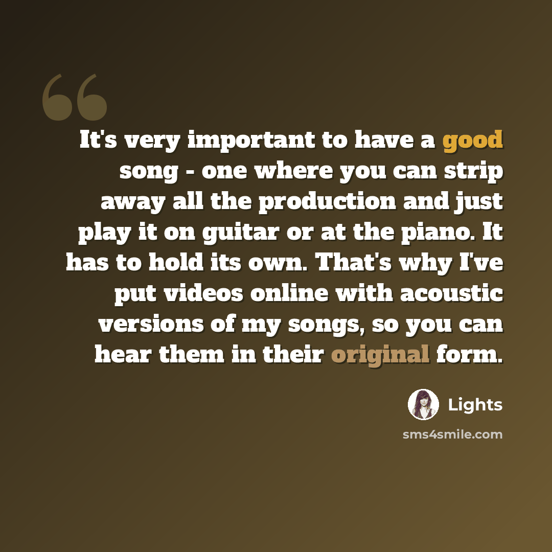 “It's very important to have a good song - one where you can strip away all the production and just play it on guitar or at the piano. It has to hold its own. That's why I've put videos online with acoustic versions of my songs, so you can hear them in their original form.” quote by Lights