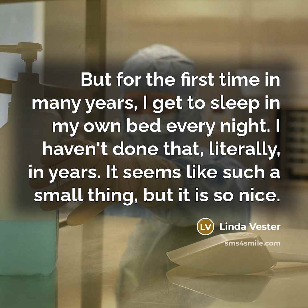 “But for the first time in many years, I get to sleep in my own bed every night. I haven't done that, literally, in years. It seems like such a small thing, but it is so nice.” quote by Linda Vester