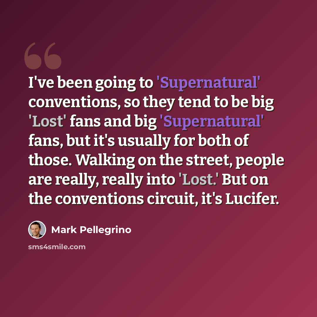 “I've been going to 'Supernatural' conventions, so they tend to be big 'Lost' fans and big 'Supernatural' fans, but it's usually for both of those. Walking on the street, people are really, really into 'Lost.' But on the conventions circuit, it's Lucifer.” quote by Mark Pellegrino
