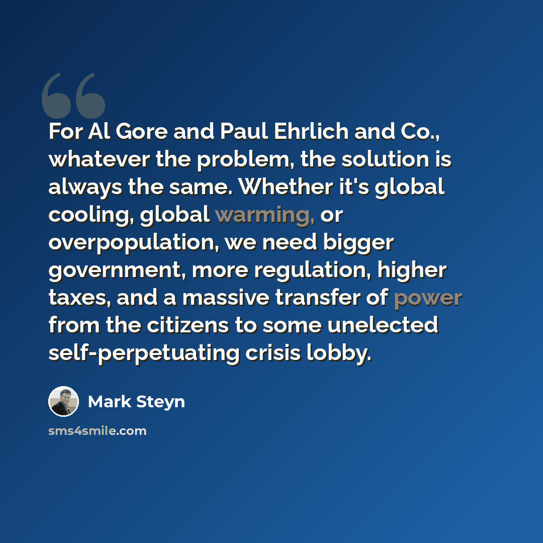 “For Al Gore and Paul Ehrlich and Co., whatever the problem, the solution is always the same. Whether it's global cooling, global warming, or overpopulation, we need bigger government, more regulation, higher taxes, and a massive transfer of power from the citizens to some unelected…” quote by Mark Steyn