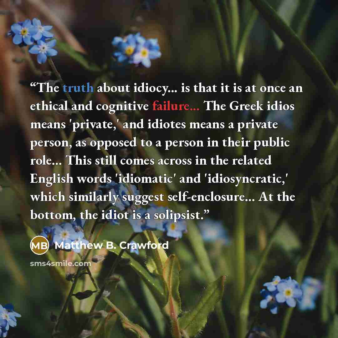 “The truth about idiocy... is that it is at once an ethical and cognitive failure... The Greek idios means 'private,' and idiotes means a private person, as opposed to a person in their public role... This still comes across in the related English words 'idiomatic' and 'idiosyncratic,' which…” quote by Matthew B. Crawford