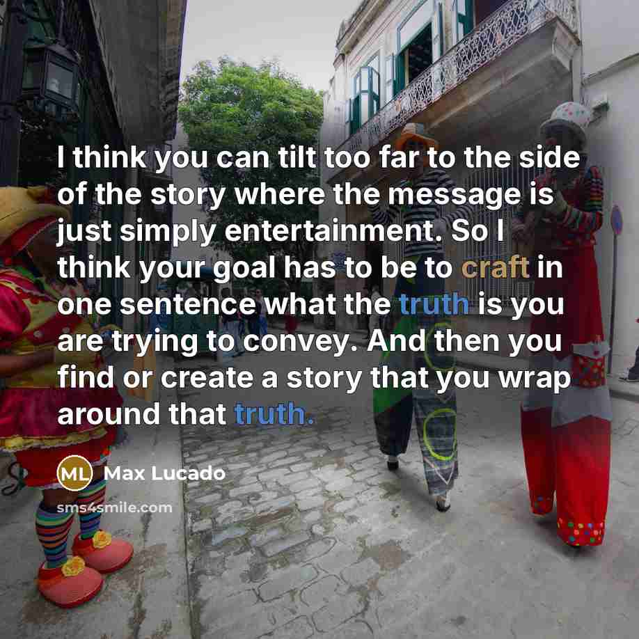 “I think you can tilt too far to the side of the story where the message is just simply entertainment. So I think your goal has to be to craft in one sentence what the truth is you are trying to convey. And then you find or create a story that you wrap around that truth.” quote by Max Lucado