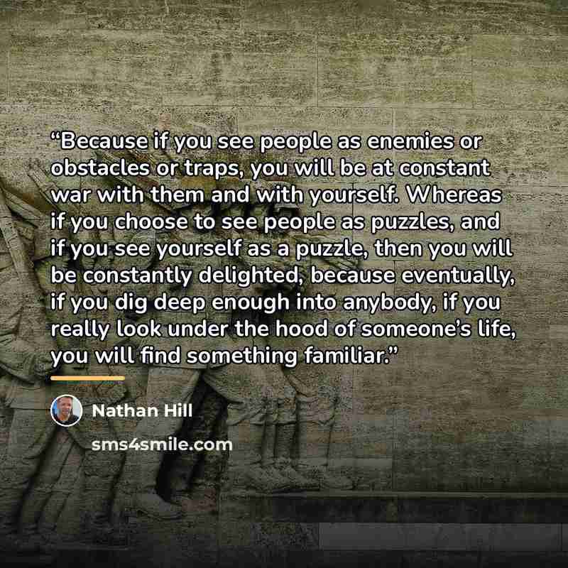 “Because if you see people as enemies or obstacles or traps, you will be at constant war with them and with yourself. Whereas if you choose to see people as puzzles, and if you see yourself as a puzzle, then you will be constantly delighted, because eventually, if you dig deep enough into anybody…” quote by Nathan Hill