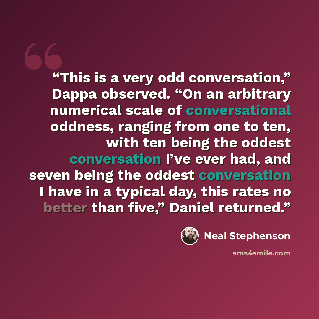 “This is a very odd conversation,” Dappa observed. “On an arbitrary numerical scale of conversational oddness, ranging from one to ten, with ten being the oddest conversation I’ve ever had, and seven being the oddest conversation I have in a typical day, this rates no better than five,” Daniel…” quote by Neal Stephenson