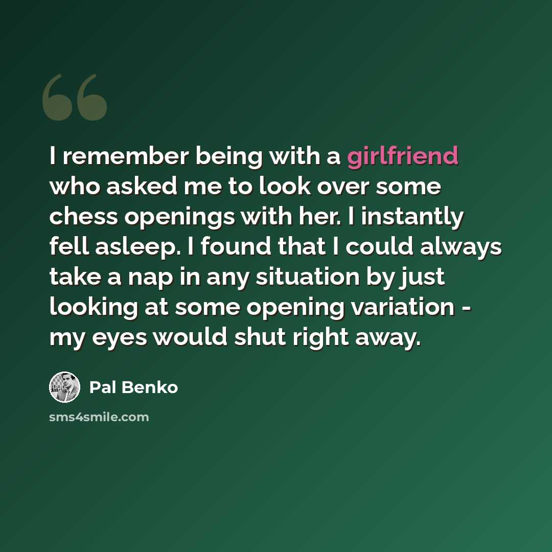 “I remember being with a girlfriend who asked me to look over some chess openings with her. I instantly fell asleep. I found that I could always take a nap in any situation by just looking at some opening variation - my eyes would shut right away.” quote by Pal Benko