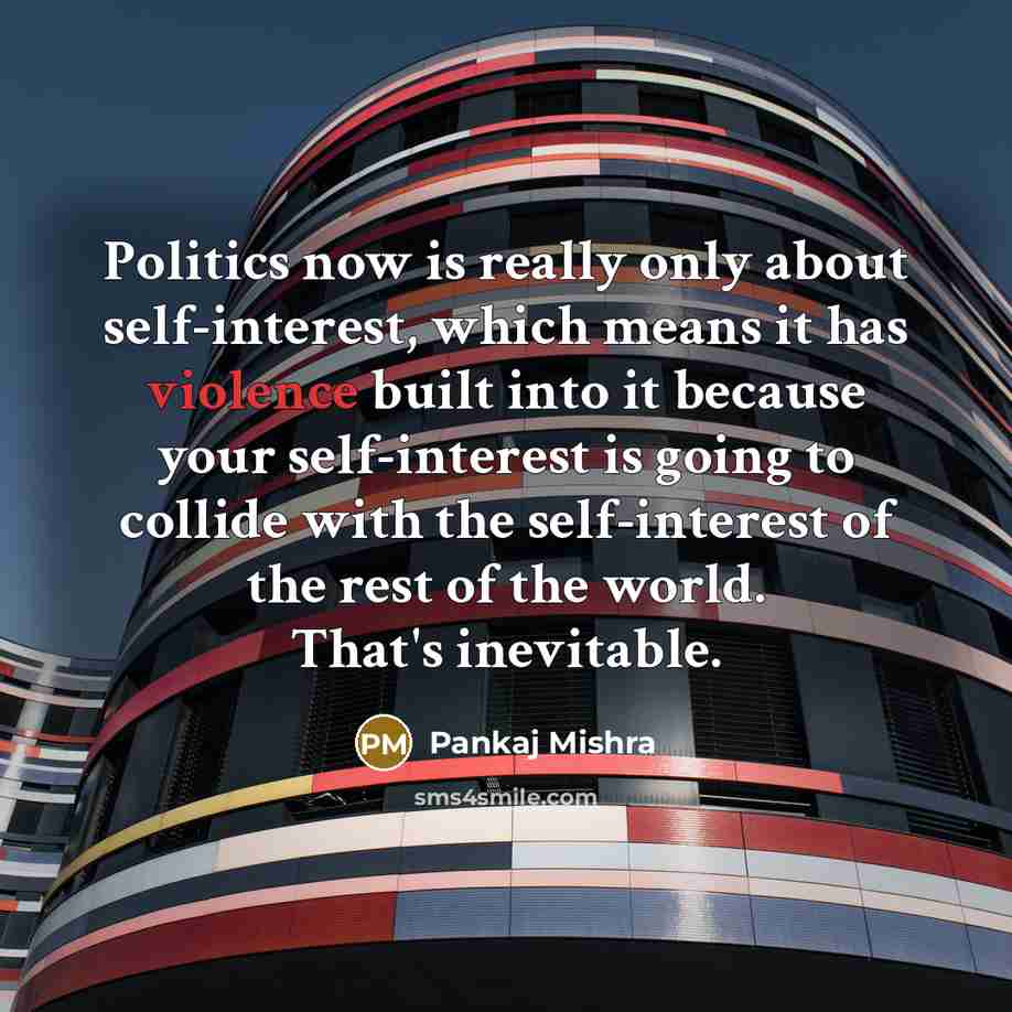 “Politics now is really only about self-interest, which means it has violence built into it because your self-interest is going to collide with the self-interest of the rest of the world. That's inevitable.” quote by Pankaj Mishra