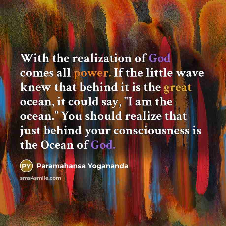 “With the realization of God comes all power. If the little wave knew that behind it is the great ocean, it could say, "I am the ocean." You should realize that just behind your consciousness is the Ocean of God.” quote by Paramahansa Yogananda
