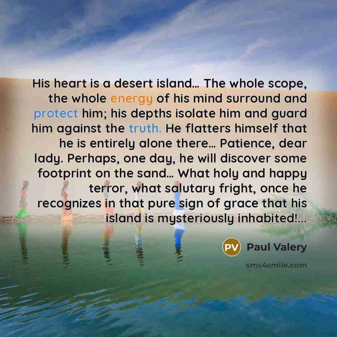 “His heart is a desert island… The whole scope, the whole energy of his mind surround and protect him; his depths isolate him and guard him against the truth. He flatters himself that he is entirely alone there… Patience, dear lady. Perhaps, one day, he will discover some footprint on the sand……” quote by Paul Valery