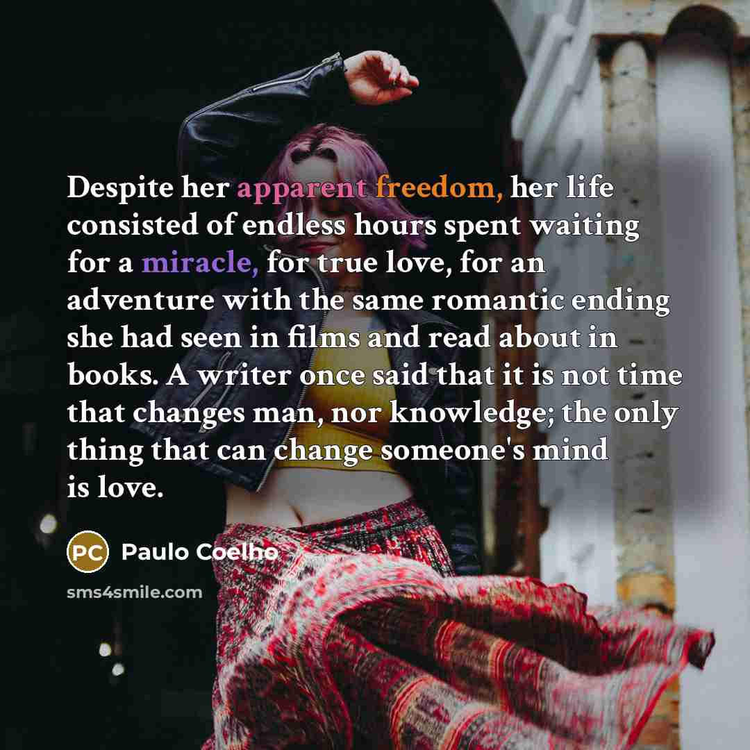 “Despite her apparent freedom, her life consisted of endless hours spent waiting for a miracle, for true love, for an adventure with the same romantic ending she had seen in films and read about in books. A writer once said that it is not time that changes man, nor knowledge; the only thing that…” quote by Paulo Coelho