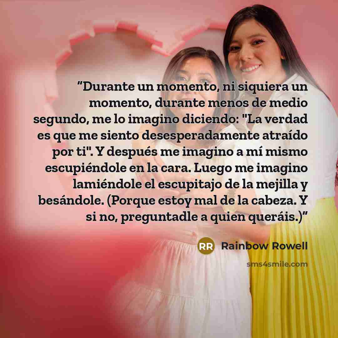 “Durante un momento, ni siquiera un momento, durante menos de medio segundo, me lo imagino diciendo: "La verdad es que me siento desesperadamente atraído por ti". Y después me imagino a mí mismo escupiéndole en la cara. Luego me imagino lamiéndole el escupitajo de la mejilla y besándole. (Porque…” quote by Rainbow Rowell