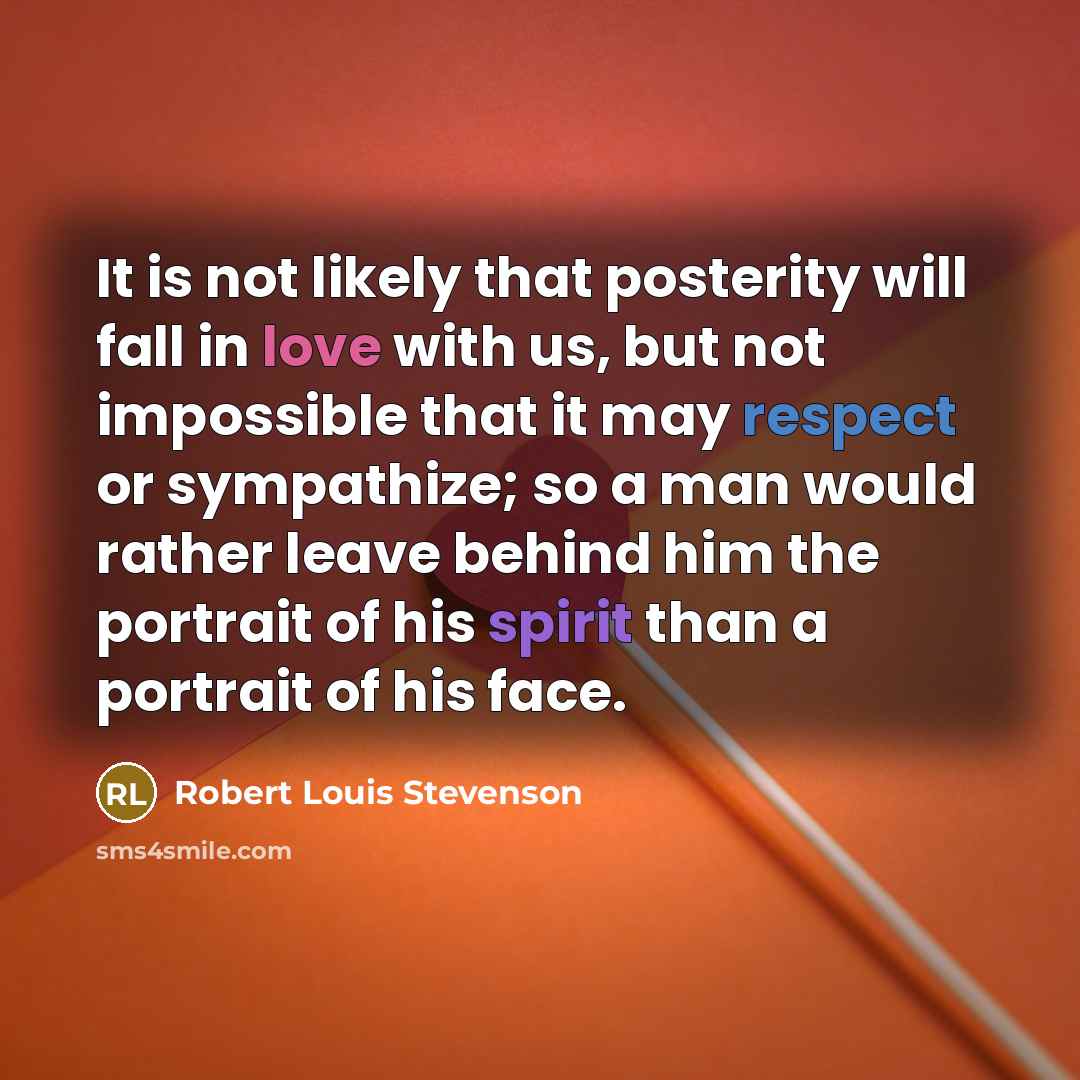 “It is not likely that posterity will fall in love with us, but not impossible that it may respect or sympathize; so a man would rather leave behind him the portrait of his spirit than a portrait of his face.” quote by Robert Louis Stevenson