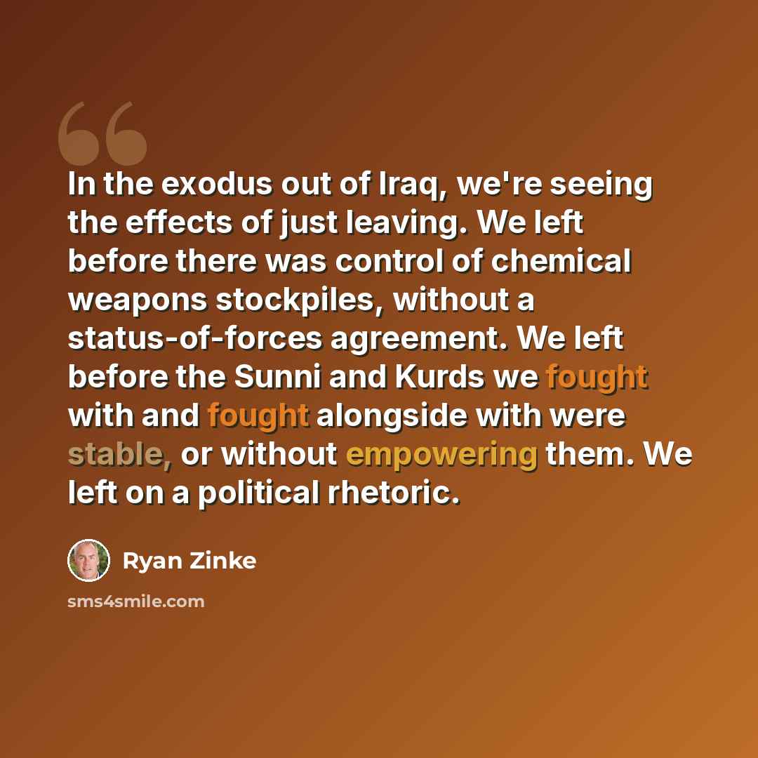 “In the exodus out of Iraq, we're seeing the effects of just leaving. We left before there was control of chemical weapons stockpiles, without a status-of-forces agreement. We left before the Sunni and Kurds we fought with and fought alongside with were stable, or without empowering them. We left…” quote by Ryan Zinke