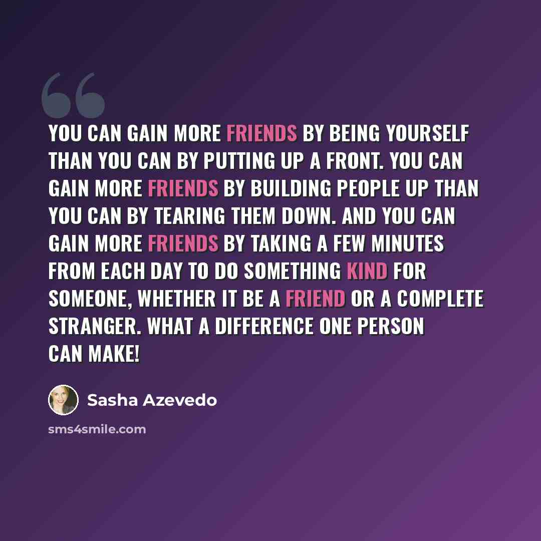 “You can gain more friends by being yourself than you can by putting up a front. You can gain more friends by building people up than you can by tearing them down. And you can gain more friends by taking a few minutes from each day to do something kind for someone, whether it be a friend or a…” quote by Sasha Azevedo