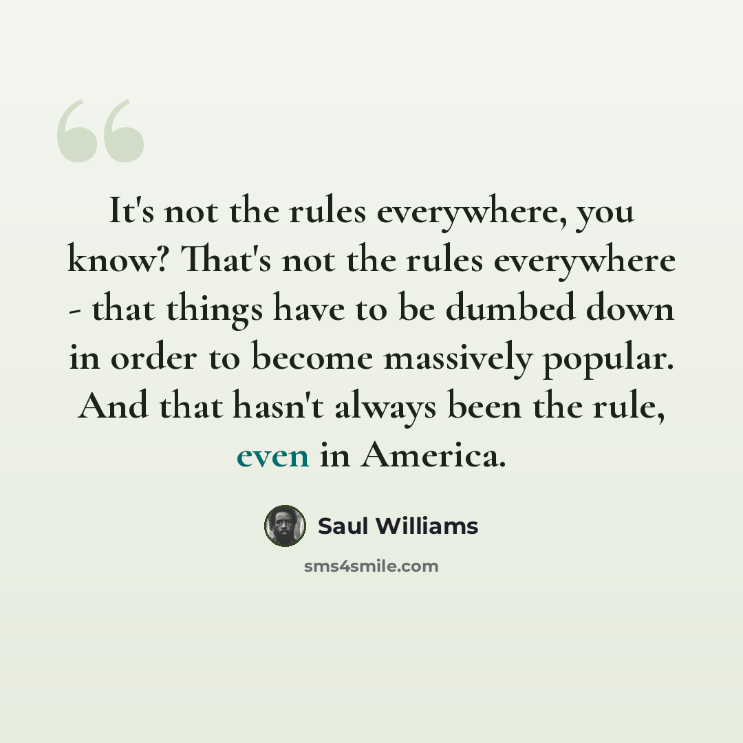 “It's not the rules everywhere, you know? That's not the rules everywhere - that things have to be dumbed down in order to become massively popular. And that hasn't always been the rule, even in America.” quote by Saul Williams