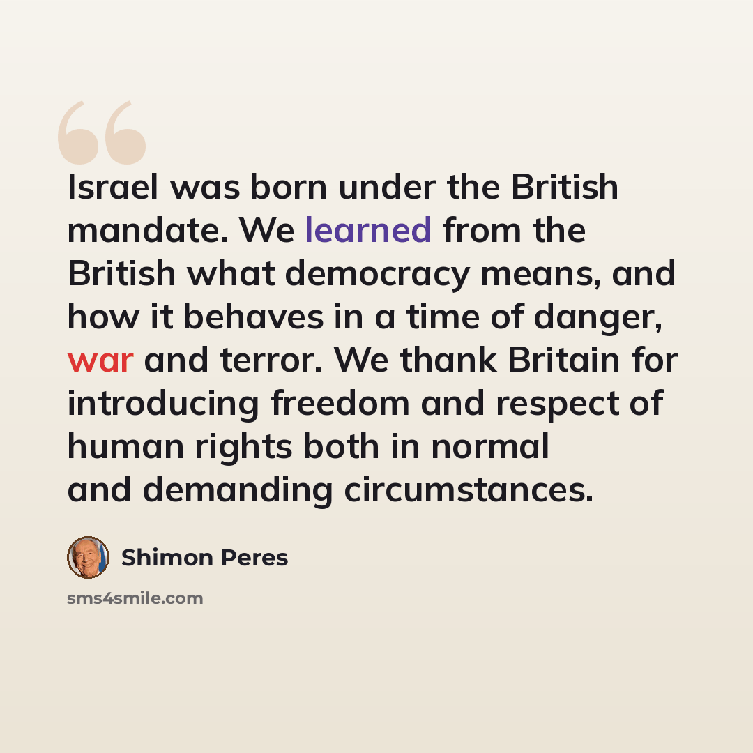 “Israel was born under the British mandate. We learned from the British what democracy means, and how it behaves in a time of danger, war and terror. We thank Britain for introducing freedom and respect of human rights both in normal and demanding circumstances.” quote by Shimon Peres
