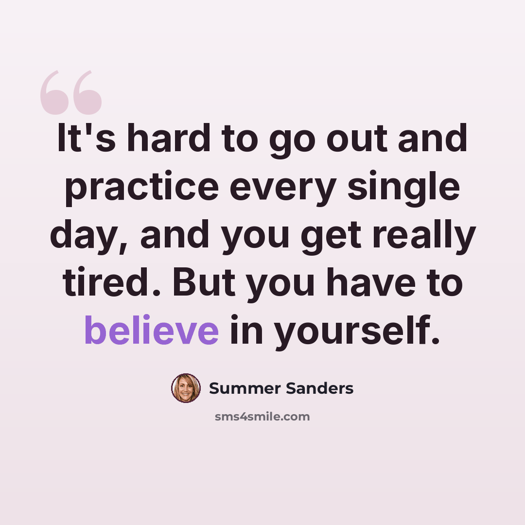 “It's hard to go out and practice every single day, and you get really tired. But you have to believe in yourself.” quote by Summer Sanders