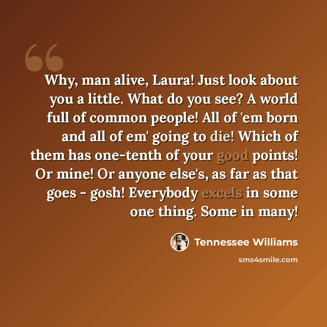 “Why, man alive, Laura! Just look about you a little. What do you see? A world full of common people! All of 'em born and all of em' going to die! Which of them has one-tenth of your good points! Or mine! Or anyone else's, as far as that goes - gosh! Everybody excels in some one thing. Some in many!” quote by Tennessee Williams