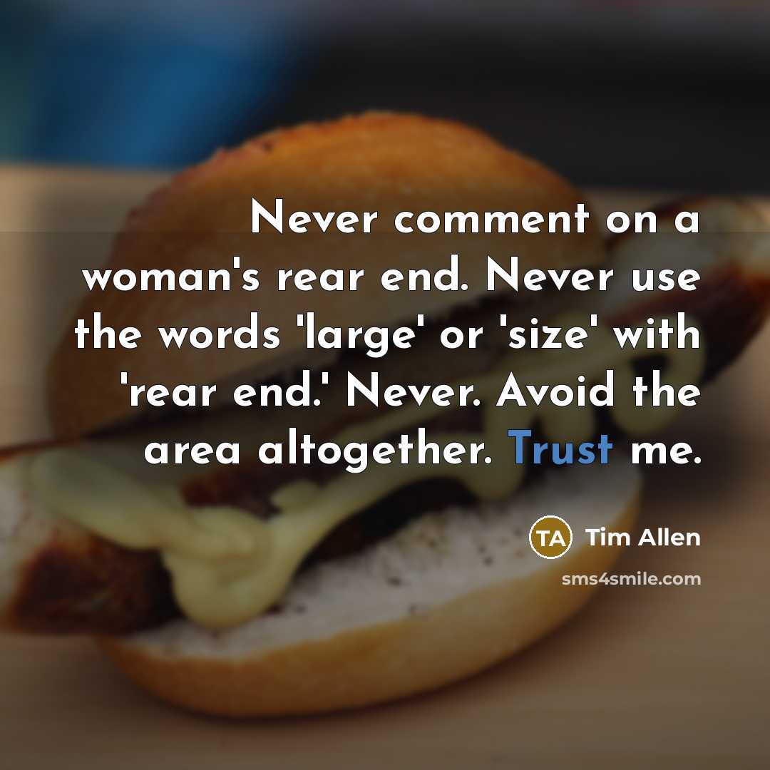 “Never comment on a woman's rear end. Never use the words 'large' or 'size' with 'rear end.' Never. Avoid the area altogether. Trust me.” quote by Tim Allen