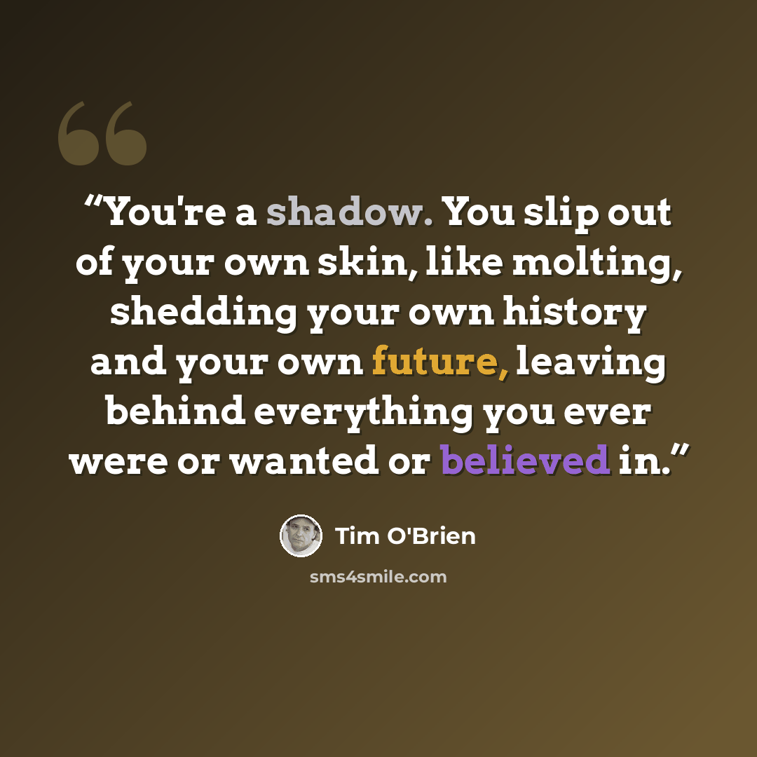 “You're a shadow. You slip out of your own skin, like molting, shedding your own history and your own future, leaving behind everything you ever were or wanted or believed in.” quote by Tim O'Brien