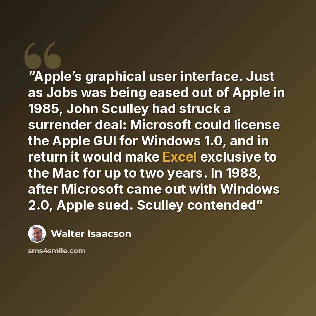 “Apple’s graphical user interface. Just as Jobs was being eased out of Apple in 1985, John Sculley had struck a surrender deal: Microsoft could license the Apple GUI for Windows 1.0, and in return it would make Excel exclusive to the Mac for up to two years. In 1988, after Microsoft came out with…” quote by Walter Isaacson