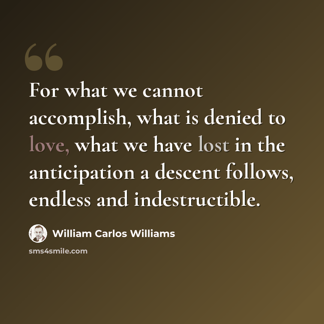 “For what we cannot accomplish, what is denied to love, what we have lost in the anticipation a descent follows, endless and indestructible.” quote by William Carlos Williams