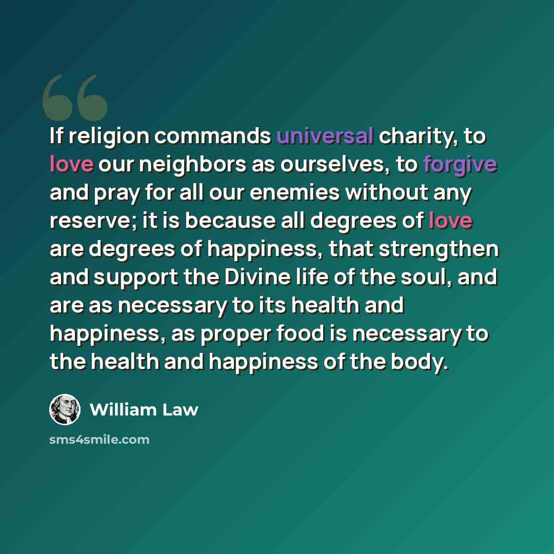 “If religion commands universal charity, to love our neighbors as ourselves, to forgive and pray for all our enemies without any reserve; it is because all degrees of love are degrees of happiness, that strengthen and support the Divine life of the soul, and are as necessary to its health and…” quote by William Law