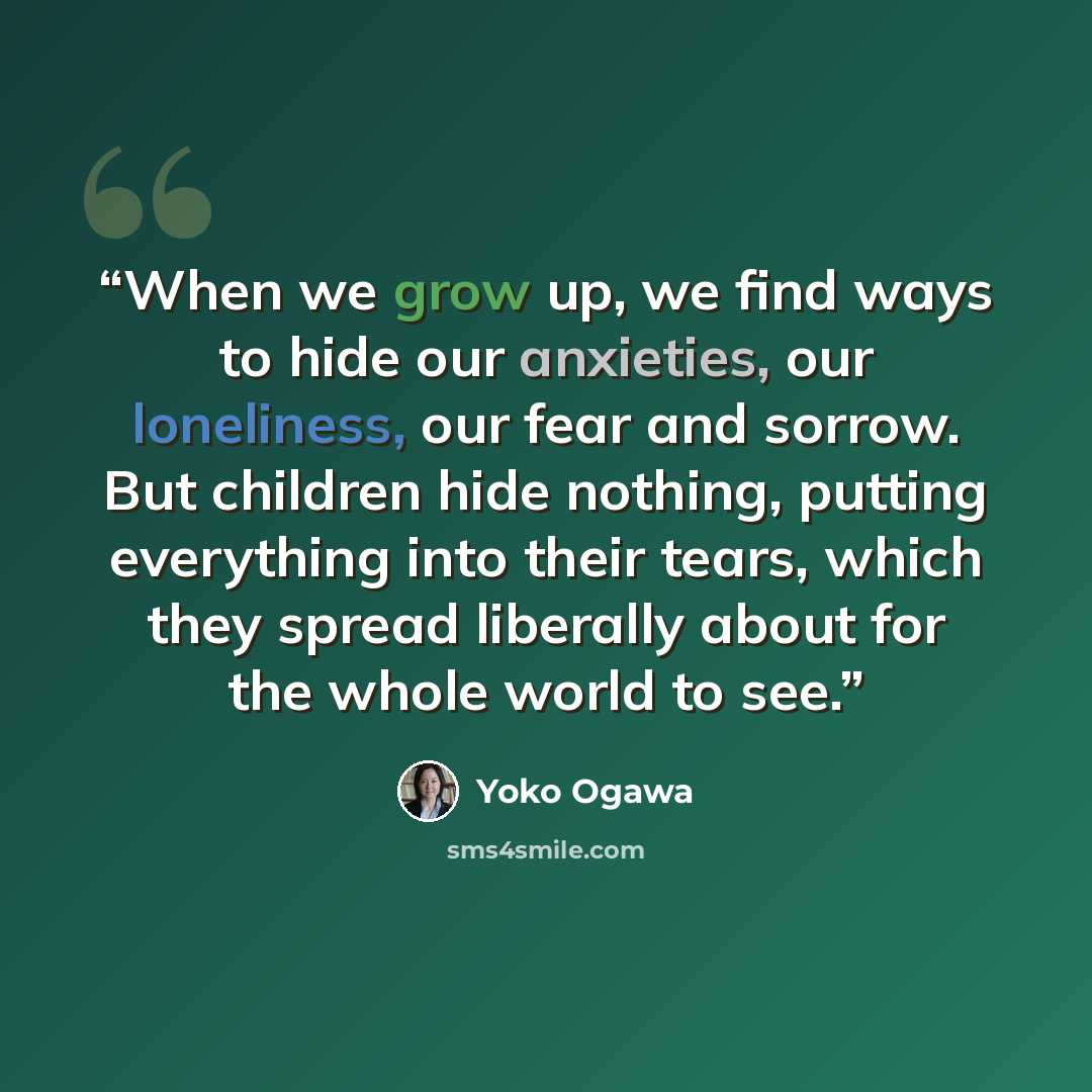 “When we grow up, we find ways to hide our anxieties, our loneliness, our fear and sorrow. But children hide nothing, putting everything into their tears, which they spread liberally about for the whole world to see.” quote by Yoko Ogawa